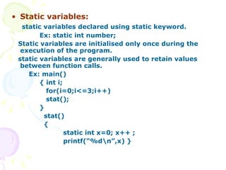 Static variables: static variables declared using static keyword. Ex: static int number; Static variables are initialised only once during the execution of the program. static variables are generally used to retain values between function calls. Ex: main() { int i; for(i=0;i<=3;i++) stat(); }  stat() { static int x=0; x++ ; printf(“%d\n”,x) } 