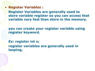 Register Variables : Register Variables are generally used to store variable register so you can access that variable very fast than store in the memory. you can create your register variable using register keyword. Ex: register int x; register variables are generally used in looping.  