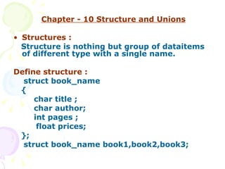 Chapter - 10 Structure and Unions Structures : Structure is nothing but group of dataitems of different type with a single name. Define structure : struct book_name { char title ; char author; int pages ; float prices; };  struct book_name book1,book2,book3; 