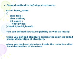 Second method to defining structure is : struct book_name { char title ; char author; int pages ; float prices; } book1,book2,book3; You can defined structure globally as well as locally. when you defined structure outside the main its called global declaration of structure. when you declared structure inside the main its called local declaration of structure. 