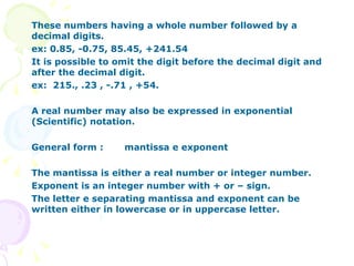 These numbers having a whole number followed by a decimal digits. ex: 0.85, -0.75, 85.45, +241.54 It is possible to omit the digit before the decimal digit and after the decimal digit. ex:  215., .23 , -.71 , +54. A real number may also be expressed in exponential (Scientific) notation. General form : mantissa e exponent The mantissa is either a real number or integer number. Exponent is an integer number with + or – sign. The letter e separating mantissa and exponent can be written either in lowercase or in uppercase letter.  