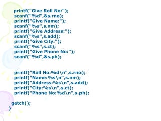 printf("Give Roll No:"); scanf("%d",&s.rno); printf("Give Name:"); scanf("%s",s.nm); printf("Give Address:"); scanf("%s",s.add); printf("Give City:"); scanf("%s",s.ct); printf("Give Phone No:"); scanf("%d",&s.ph); printf("Roll No:%d\n",s.rno); printf("Name:%s\n",s.nm); printf("Address:%s\n",s.add); printf("City:%s\n",s.ct); printf("Phone No:%d\n",s.ph); getch(); } 