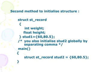 Second method to initialise structure :    struct st_record { int weight; float height; } stud1={60,80.5};   /*  you also initialise stud2 globally by  separating comma */ main()   { struct st_record stud2 = {60,80.5}; } 