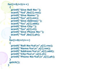 for(i=0;i<l;i++) { printf("Give Roll No:"); scanf("%d",&s[i].rno); printf("Give Name:"); scanf("%s",s[i].nm); printf("Give Address:"); scanf("%s",s[i].add); printf("Give City:"); scanf("%s",s[i].ct); printf("Give Phone No:"); scanf("%d",&s[i].ph); } for(i=0;i<l;i++) { printf("Roll No:%d\n",s[i].rno); printf("Name:%s\n",s[i].nm); printf("Address:%s\n",s[i].add); printf("City:%s\n",s[i].ct); printf("Phone No:%d\n",s[i].ph); } getch(); }   