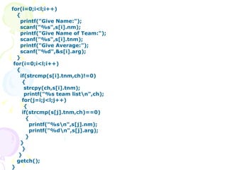 for(i=0;i<l;i++) { printf("Give Name:"); scanf("%s",s[i].nm); printf("Give Name of Team:"); scanf("%s",s[i].tnm); printf("Give Average:"); scanf("%d",&s[i].arg); } for(i=0;i<l;i++) { if(strcmp(s[i].tnm,ch)!=0) { strcpy(ch,s[i].tnm); printf("%s team list\n",ch); for(j=i;j<l;j++) {   if(strcmp(s[j].tnm,ch)==0)   {   printf("%s\n",s[j].nm);   printf("%d\n",s[j].arg);   } } } } getch(); } 