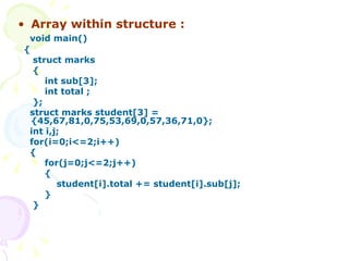 Array within structure : void main() { struct marks { int sub[3]; int total ; }; struct marks student[3] =  {45,67,81,0,75,53,69,0,57,36,71,0}; int i,j; for(i=0;i<=2;i++) {  for(j=0;j<=2;j++) { student[i].total += student[i].sub[j]; } } 