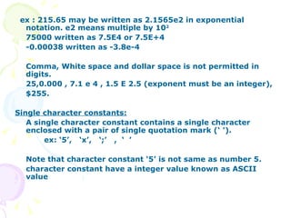 ex : 215.65 may be written as 2.1565e2 in exponential notation. e2 means multiple by 10 2 75000 written as 7.5E4 or 7.5E+4 -0.00038 written as -3.8e-4 Comma, White space and dollar space is not permitted in digits. 25,0.000 , 7.1 e 4 , 1.5 E 2.5 (exponent must be an integer), $255. Single character constants: A single character constant contains a single character enclosed with a pair of single quotation mark (‘ ’). ex: ‘5’,  ‘x’,  ‘;’  ,  ‘  ’ Note that character constant ‘5’ is not same as number 5. character constant have a integer value known as ASCII value 