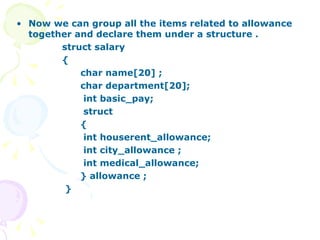 Now we can group all the items related to allowance together and declare them under a structure . struct salary { char name[20] ;  char department[20]; int basic_pay;  struct  { int houserent_allowance; int city_allowance ; int medical_allowance; } allowance ;  }  