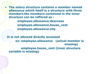 The salary structure contains a member named allowance which itself is a structure with three members.the members contained in the inner structure can be reffered as : employee.allowance.dearness employee.allowance.house_rent employee.allowance.city It is not allowed directly accessed ex: employee.allowance  (actual member is  missing) employee.house_rent (inner structure variable is missing)  