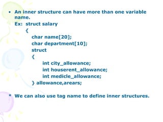 An inner structure can have more than one variable name. Ex:  struct salary { char name[20]; char department[10]; struct { int city_allowance; int houserent_allowance; int medicle_allowance; } allowance,arears; * We can also use tag name to define inner structures.  