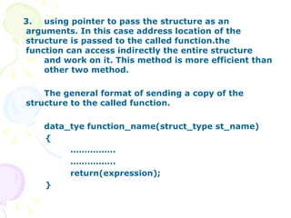 3.  using pointer to pass the structure as an  arguments. In this case address location of the  structure is passed to the called function.the  function can access indirectly the entire structure  and work on it. This method is more efficient than  other two method. The general format of sending a copy of the  structure to the called function. data_tye function_name(struct_type st_name) { …………… . …………… . return(expression);  } 