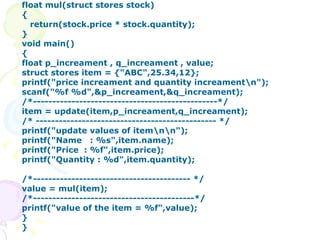 float mul(struct stores stock) { return(stock.price * stock.quantity); } void main() { float p_increament , q_increament , value; struct stores item = {"ABC",25.34,12}; printf("price increament and quantity increament\n"); scanf("%f %d",&p_increament,&q_increament); /*------------------------------------------------*/ item = update(item,p_increament,q_increament); /* ----------------------------------------------- */ printf("update values of item\n\n"); printf("Name  : %s",item.name); printf("Price  : %f",item.price); printf("Quantity : %d",item.quantity); /*----------------------------------------- */ value = mul(item); /*------------------------------------------*/ printf("value of the item = %f",value); } }  