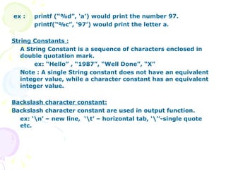 ex :  printf (“%d”, ‘a’) would print the number 97. printf(“%c”, ‘97’) would print the letter a. String Constants : A String Constant is a sequence of characters enclosed in double quotation mark. ex: “Hello” , “1987”, “Well Done”, “X” Note : A single String constant does not have an equivalent integer value, while a character constant has an equivalent integer value. Backslash character constant: Backslash character constant are used in output function. ex: ‘\n’ – new line,  ‘\t’ – horizontal tab, ‘\’’-single quote etc.  