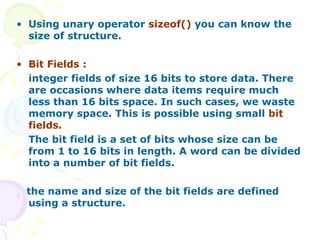 Using unary operator  sizeof()  you can know the size of structure.   Bit Fields : integer fields of size 16 bits to store data. There are occasions where data items require much less than 16 bits space. In such cases, we waste memory space. This is possible using small  bit fields.  The bit field is a set of bits whose size can be from 1 to 16 bits in length. A word can be divided into a number of bit fields. the name and size of the bit fields are defined using a structure. 