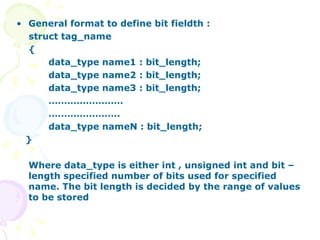 General format to define bit fieldth : struct tag_name { data_type name1 : bit_length; data_type name2 : bit_length; data_type name3 : bit_length; …………………… ………………… .. data_type nameN : bit_length;  } Where data_type is either int , unsigned int and bit – length specified number of bits used for specified name. The bit length is decided by the range of values to be stored  