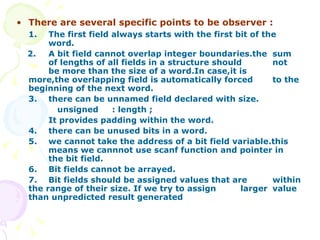 There are several specific points to be observer : 1.  The first field always starts with the first bit of the  word. 2. A bit field cannot overlap integer boundaries.the  sum  of lengths of all fields in a structure should  not  be more than the size of a word.In case,it is  more,the overlapping field is automatically forced  to the beginning of the next word.  3. there can be unnamed field declared with size. unsigned  : length ; It provides padding within the word. 4. there can be unused bits in a word. 5. we cannot take the address of a bit field variable.this  means we cannnot use scanf function and pointer in  the bit field.  6. Bit fields cannot be arrayed. 7. Bit fields should be assigned values that are  within the range of their size. If we try to assign  larger  value than unpredicted result generated 