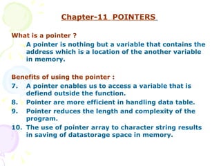 Chapter-11  POINTERS   What is a pointer ? A pointer is nothing but a variable that contains the address which is a location of the another variable in memory. Benefits of using the pointer : A pointer enables us to access a variable that is defiend outside the function. Pointer are more efficient in handling data table. Pointer reduces the length and complexity of the program. The use of pointer array to character string results in saving of datastorage space in memory. 