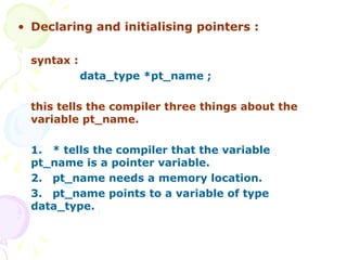 Declaring and initialising pointers : syntax : data_type *pt_name ; this tells the compiler three things about the variable pt_name. 1. * tells the compiler that the variable  pt_name is a pointer variable. 2. pt_name needs a memory location. 3. pt_name points to a variable of type  data_type. 