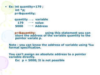 Ex: int quantity=179 ; int *p; p=&quantity;  quantity  variable 179 value 5000 Address p=&quantity;   using this statement you can  store the address of the variable quantity to the  pointer variale p. Note : you can know the address of variable using %u format specification. You can’t assign an absolute address to a pointer variable directly. Ex:  p = 5000; It is not possible  