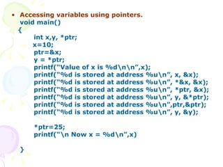 Accessing variables using pointers. void main() { int x,y, *ptr; x=10; ptr=&x; y = *ptr; printf(“Value of x is %d\n\n”,x); printf(“%d is stored at address %u\n”, x, &x); printf(“%d is stored at address %u\n”, *&x, &x); printf(“%d is stored at address %u\n”, *ptr, &x); printf(“%d is stored at address %u\n”, y, &*ptr); printf(“%d is stored at address %u\n”,ptr,&ptr);   printf(“%d is stored at address %u\n”, y, &y); *ptr=25; printf(“\n Now x = %d\n”,x) } 
