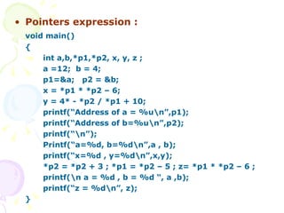 Pointers expression : void main() { int a,b,*p1,*p2, x, y, z ; a =12;  b = 4;  p1=&a;  p2 = &b; x = *p1 * *p2 – 6; y = 4* - *p2 / *p1 + 10; printf(“Address of a = %u\n”,p1); printf(“Address of b=%u\n”,p2); printf(“\n”); Printf(“a=%d, b=%d\n”,a , b);  printf(“x=%d , y=%d\n”,x,y); *p2 = *p2 + 3 ; *p1 = *p2 – 5 ; z= *p1 * *p2 – 6 ; printf(\n a = %d , b = %d “, a ,b); printf(“z = %d\n”, z); } 