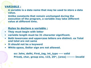 VARIABLE : A variable is a data name that may be used to store a data value. Unlike constants that remain unchanged during the execution of the program, a variable may take different value at different time.  Rules to declare a variable : They must begin with letter variable length must be 31 character significant. Both lowercase and uppercase letters are distinct. ex Total and total are not same It should not be a keyword White space, Dollar sign are not allowed. ex: John, delhi, First_tag, int_type ---- valid Price$, char, group one, 123, 25 th , (area) ------- Invalid 