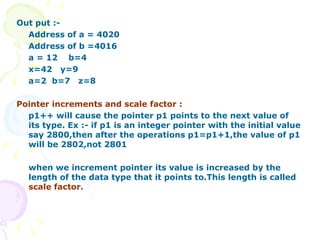Out put :-  Address of a = 4020 Address of b =4016 a = 12  b=4 x=42  y=9 a=2  b=7  z=8 Pointer increments and scale factor : p1++ will cause the pointer p1 points to the next value of its type. Ex :- if p1 is an integer pointer with the initial value say 2800,then after the operations p1=p1+1,the value of p1 will be 2802,not 2801 when we increment pointer its value is increased by the length of the data type that it points to.This length is called  scale factor.  