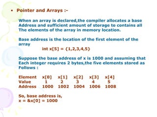 Pointer and Arrays :- When an array is declared,the compiler allocates a base Address and sufficient amount of storage to contains all The elements of the array in memory location. Base address is the location of the first element of the array   int x[5] = {1,2,3,4,5} Suppose the base address of x is 1000 and assuming that  Each integer requires 2 bytes,the five elements stored as  Follows : Element x[0] x[1] x[2] x[3] x[4] Value   1   2   3   4   5 Address 1000 1002 1004 1006 1008 So, base address is, x = &x[0] = 1000 