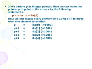 If we declare p as integer pointer, then we can make the pointer p to point to the array x by the following statements. p = x  or  p = &x[0] Now we can access every element of x using p++ to move from one element to another. p  =  &x[0]  (=1000) p+1  =  &x[1] (=1002) p+2 = &x[2] (=1004)  p+3 = &x[3] (=1006) p+4 = &x[4] (=1008) 
