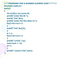 /***PRGRAMM FOR N NUMBER ELEMENT SUM******/ #include<stdio.h> main() { int x[10],i,*p,n,sum=0; printf("enter the N:"); scanf("%d",&n); printf("enter the the data:\n"); for(i=0;i<n;i++) { scanf("%d",&x[i]); } p = x; for(i=0;i<n;i++) { printf("\n%d",*p); sum=sum + *p; p++; } printf("\nsum=%d",sum); } 