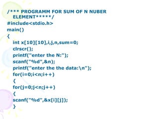 /*** PROGRAMM FOR SUM OF N NUBER ELEMENT*****/ #include<stdio.h> main() { int x[10][10],i,j,n,sum=0; clrscr(); printf("enter the N:"); scanf("%d",&n); printf("enter the the data:\n"); for(i=0;i<n;i++) { for(j=0;j<n;j++) { scanf("%d",&x[i][j]); } 