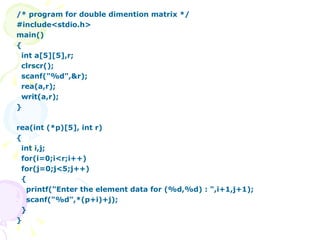 /* program for double dimention matrix */ #include<stdio.h> main() { int a[5][5],r; clrscr(); scanf("%d",&r); rea(a,r); writ(a,r); } rea(int (*p)[5], int r) { int i,j; for(i=0;i<r;i++) for(j=0;j<5;j++) { printf("Enter the element data for (%d,%d) : ",i+1,j+1); scanf("%d",*(p+i)+j); } } 