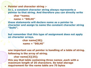Pointer and character string :- In c, a constant character string always represents a pointer to that string. And therefore you can directly write     char *name; name = “DELHI” these statements will declare name as a pointer to character and assign to name the constant character string “Delhi”. but remember that this type of assignment does not apply on character arrays. char name[20]; name = “DELHI”  one important use of pointer is handling of a table of string. following is the array of string. char name[3][25]; this say that table containing three names ,each with a maximum length of 25 characters. So total storage requirement for the name table are 75 bytes 