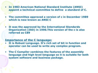 In 1983 American National Standard Institute (ANSI) appoint a technical committee to define  a standard of C. The committee approved a version of c in December 1989 which is now known as ANSI C It was the approved by the International Standards Organization (ISO) in 1990.This version of the c is also referred as C89 Importance of the C language: It is Robust Language. It’s rich set of bit in function and operator can be used to write any complex program. The C Compiler combines the features of the assembly language and high level language so it is suitable for both system software and business package. 