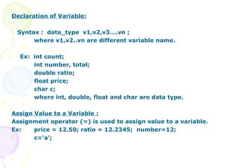 Declaration of Variable: Syntax :  data_type  v1,v2,v3….vn ; where v1,v2..vn are different variable name. Ex:  int count; int number, total; double ratio; float price; char c; where int, double, float and char are data type. Assign Value to a Variable : Assignment operator (=) is used to assign value to a variable. Ex:  price = 12.50; ratio = 12.2345;  number=12; c=‘a’; 