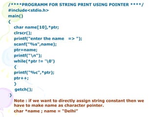 /****PROGRAMM FOR STRING PRINT USING POINTER ****/ #include<stdio.h> main() { char name[10],*ptr; clrscr(); printf("enter the name  => "); scanf("%s",name); ptr=name; printf("\n"); while(*ptr != '\0') { printf("%c",*ptr); ptr++; } getch(); } Note : if we want to directly assign string constant then we have to make name as character pointer. char *name ; name = “Delhi” 