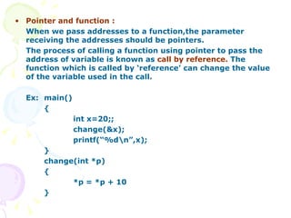 Pointer and function : When we pass addresses to a function,the parameter receiving the addresses should be pointers. The process of calling a function using pointer to pass the address of variable is known as  call by reference.  The function which is called by ‘reference’ can change the value of the variable used in the call. Ex: main() { int x=20;; change(&x); printf(“%d\n”,x); } change(int *p) { *p = *p + 10 } 