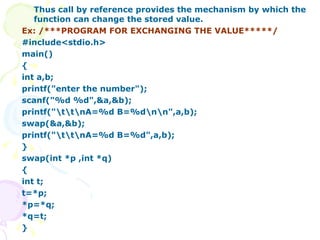 Thus call by reference provides the mechanism by which the function can change the stored value. Ex: /***PROGRAM FOR EXCHANGING THE VALUE*****/ #include<stdio.h> main() { int a,b; printf("enter the number"); scanf("%d %d",&a,&b); printf("\t\t\nA=%d B=%d\n\n",a,b); swap(&a,&b); printf("\t\t\nA=%d B=%d",a,b); } swap(int *p ,int *q) { int t; t=*p; *p=*q; *q=t; } 