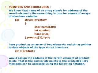 POINTERS AND STRUCTURES : We know that name of an array stands for address of the zeroth elements.the same thing is true for names of arrays of structure variable.   Ex:  struct inventory { char name[30]; int number; float price; } product[2],*ptr; here product as an array of two elements and ptr as pointer to data objects of the type struct inventory. ptr = product ; would assign the address of the zeroth element of product to ptr. That is the pointer ptr points to the product[0].It’s members can be accessed using the following notation. 