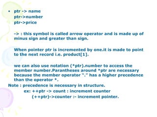 ptr -> name ptr->number ptr->price -> : this symbol is called arrow operator and is made up of minus sign and greater than sign. When pointer ptr is incremented by one.it is made to point to the next record i.e. product[1]. we can also use notation (*ptr).number to access the member number.Parantheses around *ptr are necessary because the member operator “.” has a higher precedence than the operator *. Note : precedence is necessary in structure. ex: ++ptr -> count : increment counter   (++ptr)->counter :- increment pointer. 
