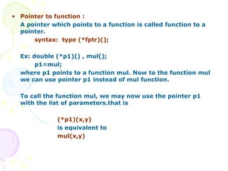 Pointer to function : A pointer which points to a function is called function to a pointer. syntax:  type (*fptr)(); Ex: double (*p1)() , mul(); p1=mul; where p1 points to a function mul. Now to the function mul we can use pointer p1 instead of mul function. To call the function mul, we may now use the pointer p1 with the list of parameters.that is (*p1)(x,y) is equivalent to mul(x,y) 
