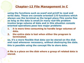 Chapter-12   File Management in C using the functions such as scanf and printf to read and write data. These are console oriented I/O functions which always use the terminal as the target place.This works fine as long as the data is small.In many real-life problem involve large volume of data and in this situation console oriented operations pose two major problems 1. it is more time consuming to handle large volumes of  data. 2. the entire data is lost when either the program is  terminated. so, it’s a more flexible that data can be stored on the disk and read whenever necessary, without destroying the data. this is possible using the concept file to store data. A file is a place on the disk where a group of related data is stored.  