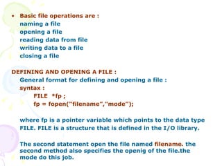 Basic file operations are : naming a file  opening a file reading data from file writing data to a file closing a file DEFINING AND OPENING A FILE : General format for defining and opening a file : syntax : FILE  *fp ; fp = fopen(“filename”,”mode”); where fp is a pointer variable which points to the data type  FILE. FILE is a structure that is defined in the I/O library. The second statement open the file named  filename.  the second method also specifies the openig of the file.the mode do this job.   