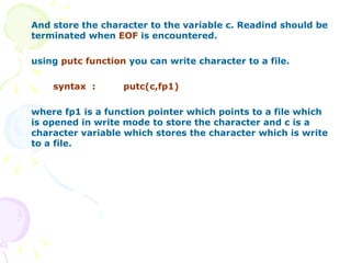 And store the character to the variable c. Readind should be terminated when  EOF  is encountered. using  putc function  you can write character to a file. syntax  : putc(c,fp1) where fp1 is a function pointer which points to a file which is opened in write mode to store the character and c is a character variable which stores the character which is write to a file. 