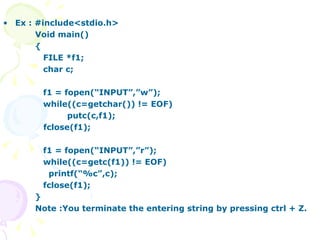 Ex : #include<stdio.h> Void main() { FILE *f1; char c; f1 = fopen(“INPUT”,”w”); while((c=getchar()) != EOF) putc(c,f1); fclose(f1); f1 = fopen(“INPUT”,”r”); while((c=getc(f1)) != EOF)   printf(“%c”,c); fclose(f1); } Note :You terminate the entering string by pressing ctrl + Z. 