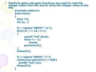 Similarly getw and putw functions are used to read the integer value from file and to write the integer value to the file. #include<stdio.h> Void main() { FILE *f1; int no , i; f1 = fopen(“INPUT”,”w”); for(i=0 ; i < 10 ; i++) {  scanf(“%d”,&no); if(no == -1)   break; putw(no,f1); } fclose(f1); f1 = fopen(“INPUT”,”r”); while((no=getw(f1)) != EOF)   printf(“%d”,no); fclose(f1); } 