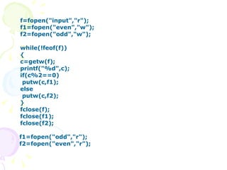 f=fopen("input","r"); f1=fopen("even","w"); f2=fopen("odd","w"); while(!feof(f)) { c=getw(f); printf("%d",c); if(c%2==0)   putw(c,f1); else   putw(c,f2); } fclose(f); fclose(f1); fclose(f2); f1=fopen("odd","r"); f2=fopen("even","r"); 