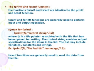 The fprintf and fscanf function : the functions fprintf and fscanf are identical to the printf and scanf function. fscanf and fprintf functions are generally used to perform input and output operation. syntax for fprintf : fprintf(fp,“control string”,list) where fp is a file pointer associated with the file that has been opened for writing. The control string contains output specifications for the items in the list. The list may include variables , constants and strings. Ex: fprintf(f1,”%s %d %f”, name,age,7.5);   fscanf functions are generally used to read the data from the file. 