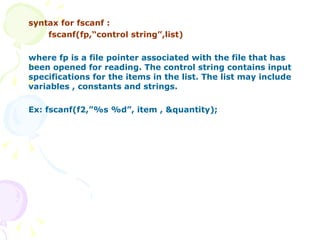syntax for fscanf : fscanf(fp,“control string”,list) where fp is a file pointer associated with the file that has been opened for reading. The control string contains input specifications for the items in the list. The list may include variables , constants and strings. Ex: fscanf(f2,”%s %d”, item , &quantity); 