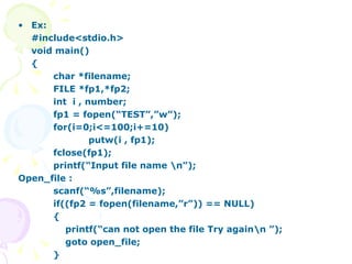 Ex:  #include<stdio.h> void main() { char *filename; FILE *fp1,*fp2; int  i , number; fp1 = fopen(“TEST”,”w”); for(i=0;i<=100;i+=10) putw(i , fp1); fclose(fp1); printf(“Input file name \n”);  Open_file : scanf(“%s”,filename); if((fp2 = fopen(filename,”r”)) == NULL) {   printf(“can not open the file Try again\n ”);   goto open_file;  } 